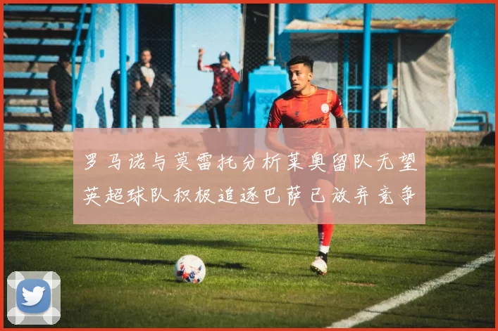 罗马诺与莫雷托分析莱奥留队无望英超球队积极追逐巴萨已放弃竞争