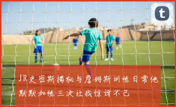 JR史密斯揭秘与詹姆斯训练日常他默默加练三次让我惊讶不已