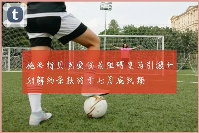 施洛特贝克受伤或阻碍皇马引援计划解约条款将于七月底到期