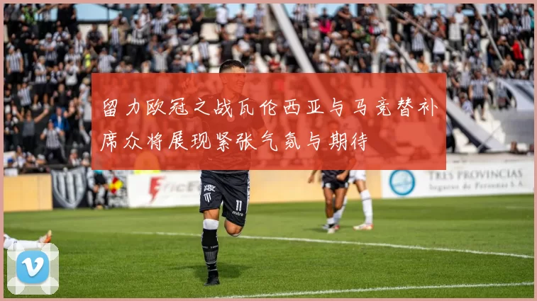 留力欧冠之战瓦伦西亚与马竞替补席众将展现紧张气氛与期待