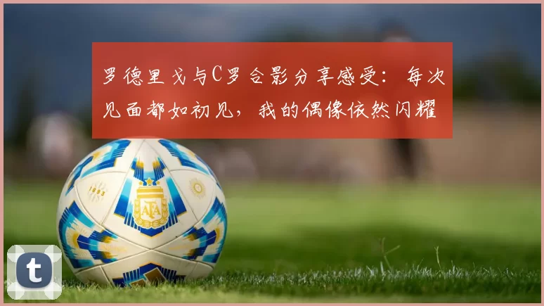 罗德里戈与C罗合影分享感受：每次见面都如初见，我的偶像依然闪耀