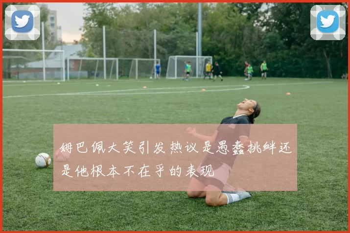姆巴佩大笑引发热议是愚蠢挑衅还是他根本不在乎的表现