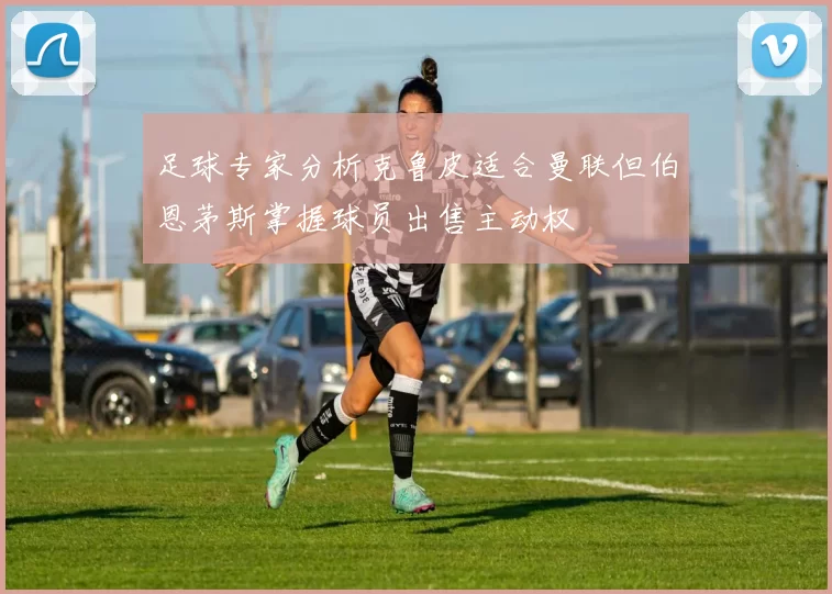 足球专家分析克鲁皮适合曼联但伯恩茅斯掌握球员出售主动权