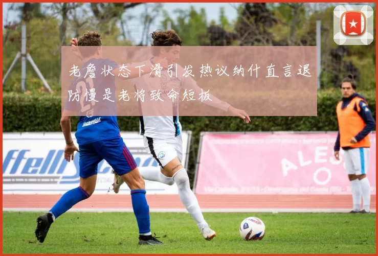 老詹状态下滑引发热议纳什直言退防慢是老将致命短板