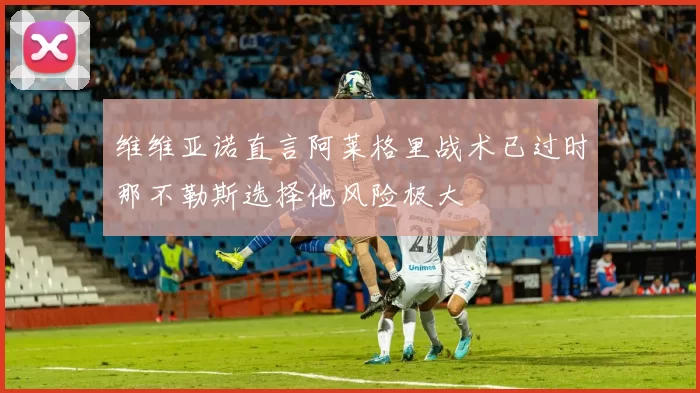 维维亚诺直言阿莱格里战术已过时那不勒斯选择他风险极大
