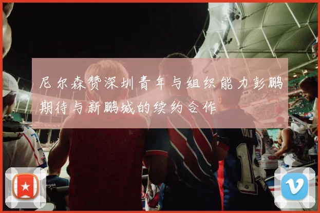 尼尔森赞深圳青年与组织能力彭鹏期待与新鹏城的续约合作