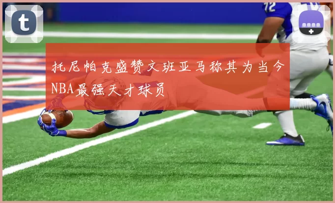 托尼帕克盛赞文班亚马称其为当今NBA最强天才球员