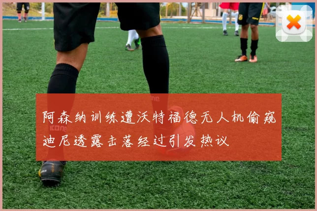 阿森纳训练遭沃特福德无人机偷窥迪尼透露击落经过引发热议