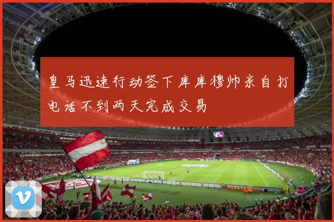 皇马迅速行动签下库库穆帅亲自打电话不到两天完成交易