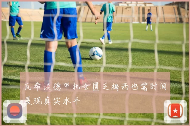 瓦希谈德甲机会匮乏梅西也需时间展现真实水平