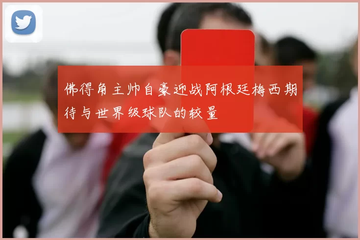 佛得角主帅自豪迎战阿根廷梅西期待与世界级球队的较量