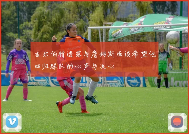 吉尔伯特透露与詹姆斯面谈希望他回归球队的心声与决心