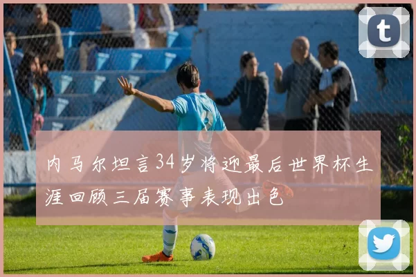 内马尔坦言34岁将迎最后世界杯生涯回顾三届赛事表现出色