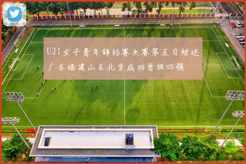 U21女子青年锦标赛决赛第五日综述广东福建山东北京成功晋级四强