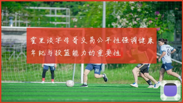 霍里谈字母哥交易公平性强调健康年纪与投篮能力的重要性