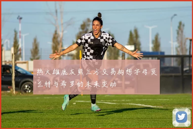 热火雄鹿灰熊三方交易构想字母莫兰特与希罗的未来变动