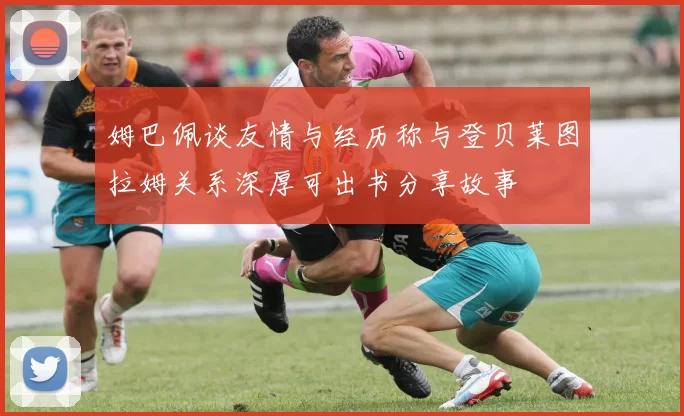 姆巴佩谈友情与经历称与登贝莱图拉姆关系深厚可出书分享故事
